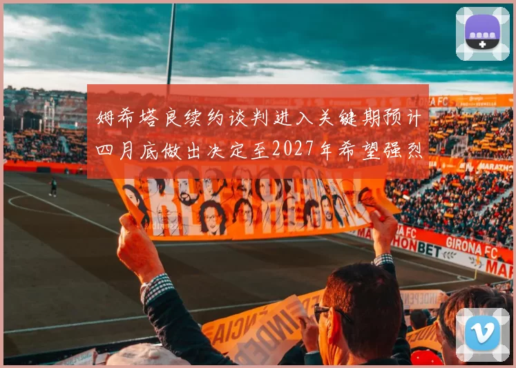 姆希塔良续约谈判进入关键期预计四月底做出决定至2027年希望强烈