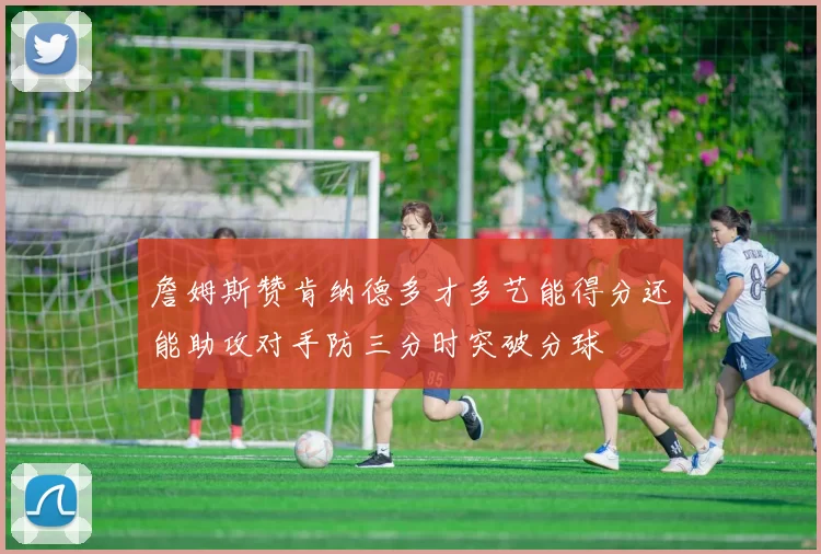 詹姆斯赞肯纳德多才多艺能得分还能助攻对手防三分时突破分球