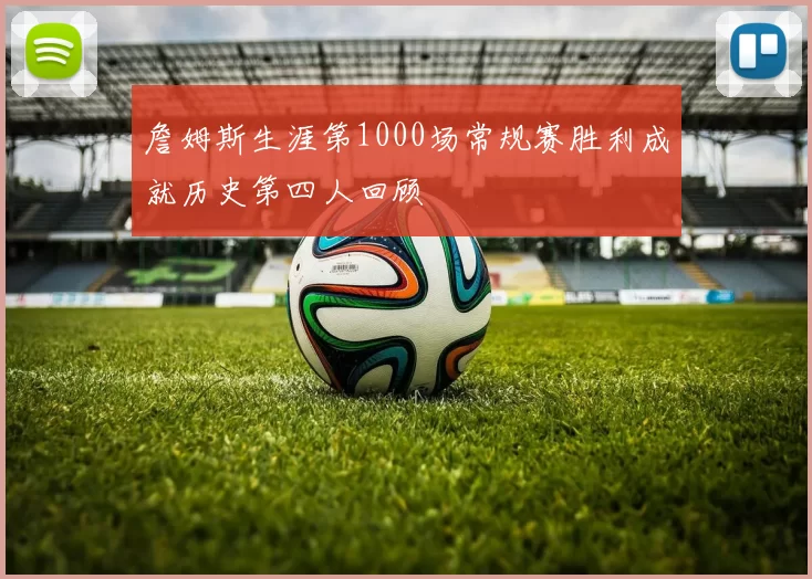 詹姆斯生涯第1000场常规赛胜利成就历史第四人回顾