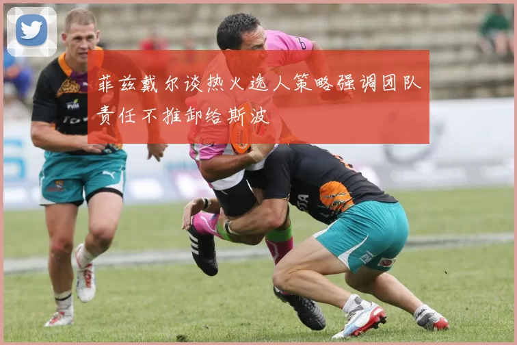 菲兹戴尔谈热火选人策略强调团队责任不推卸给斯波