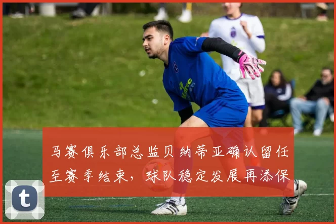 马赛俱乐部总监贝纳蒂亚确认留任至赛季结束，球队稳定发展再添保障