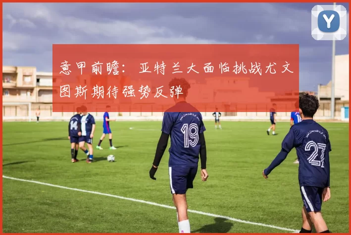 意甲前瞻：亚特兰大面临挑战尤文图斯期待强势反弹