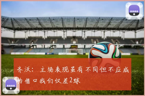 齐沃：主场表现虽有不同但不应成为借口我们仅差2球