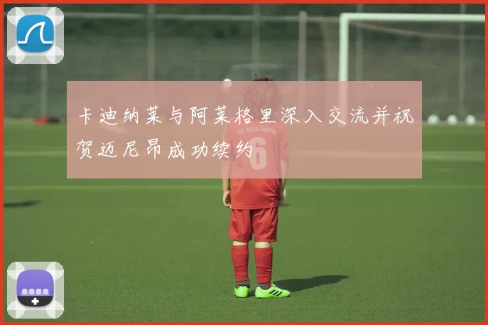 卡迪纳莱与阿莱格里深入交流并祝贺迈尼昂成功续约