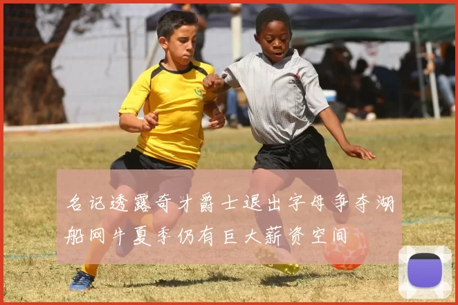 名记透露奇才爵士退出字母争夺湖船网牛夏季仍有巨大薪资空间