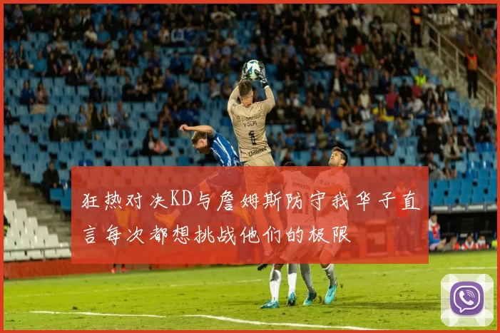狂热对决KD与詹姆斯防守我华子直言每次都想挑战他们的极限