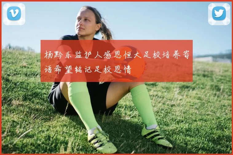 杨黔东监护人感恩恒大足校培养寄语希望铭记足校恩情