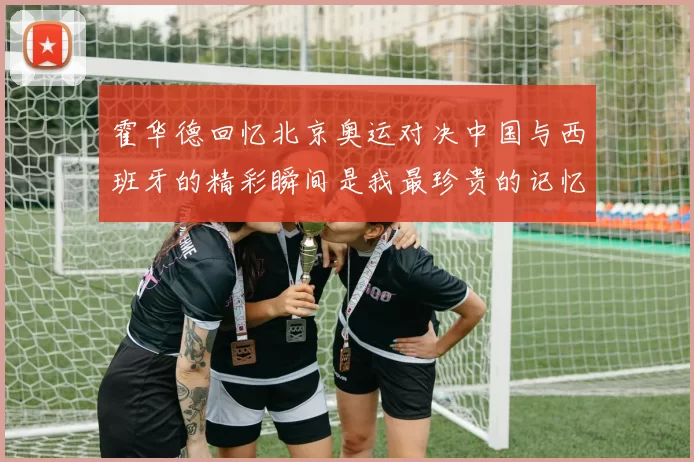 霍华德回忆北京奥运对决中国与西班牙的精彩瞬间是我最珍贵的记忆之一