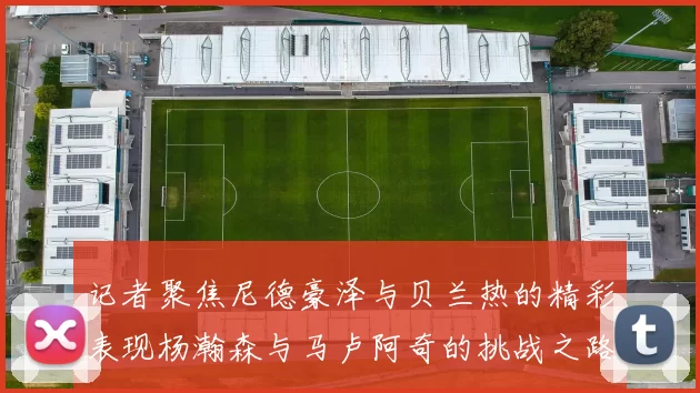 记者聚焦尼德豪泽与贝兰热的精彩表现杨瀚森与马卢阿奇的挑战之路依旧艰难
