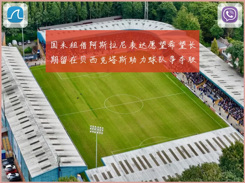 国米租借阿斯拉尼表达愿望希望长期留在贝西克塔斯助力球队争夺联赛冠军