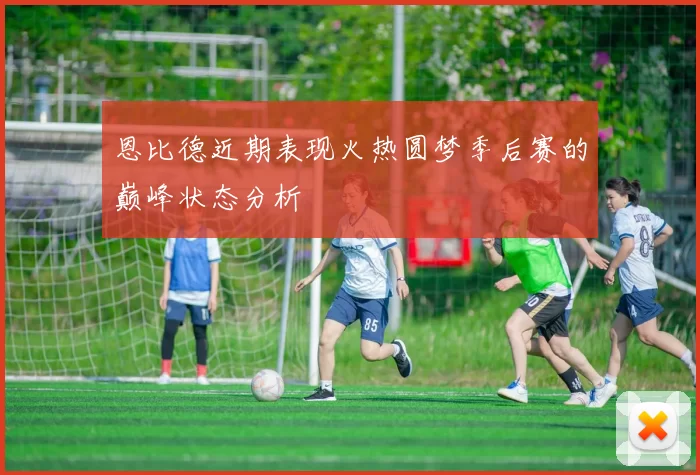 恩比德近期表现火热圆梦季后赛的巅峰状态分析