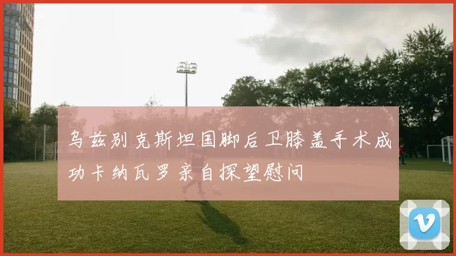乌兹别克斯坦国脚后卫膝盖手术成功卡纳瓦罗亲自探望慰问