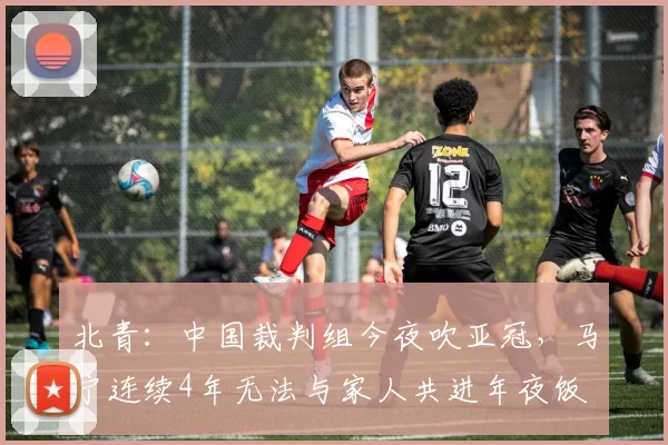 北青：中国裁判组今夜吹亚冠，马宁连续4年无法与家人共进年夜饭