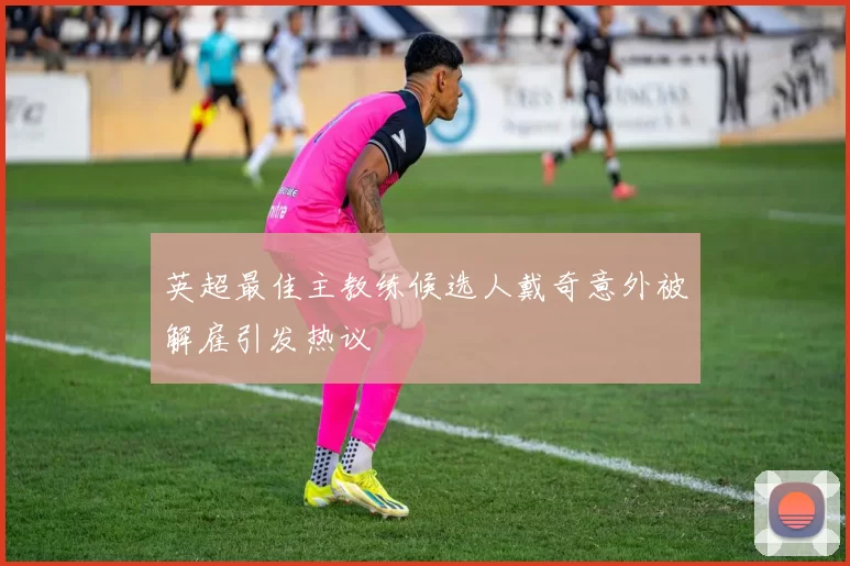 英超最佳主教练候选人戴奇意外被解雇引发热议