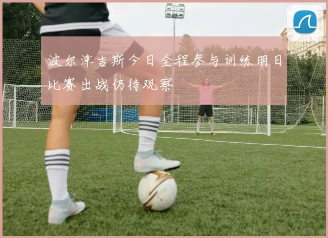 波尔津吉斯今日全程参与训练明日比赛出战仍待观察