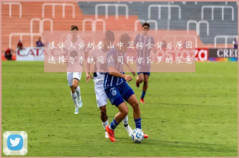 媒体人分析泰山中卫转会背后原因选择与李铁同公司阿尔瓦罗的深意