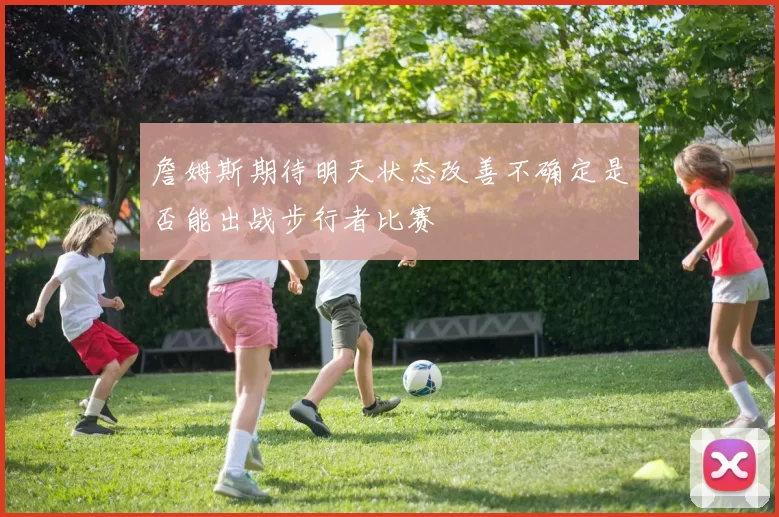 詹姆斯期待明天状态改善不确定是否能出战步行者比赛