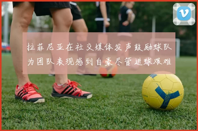 拉菲尼亚在社交媒体发声鼓励球队为团队表现感到自豪尽管进球艰难