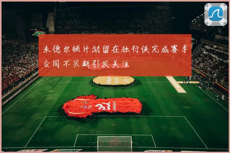 米德尔顿计划留在独行侠完成赛季合同不买断引发关注
