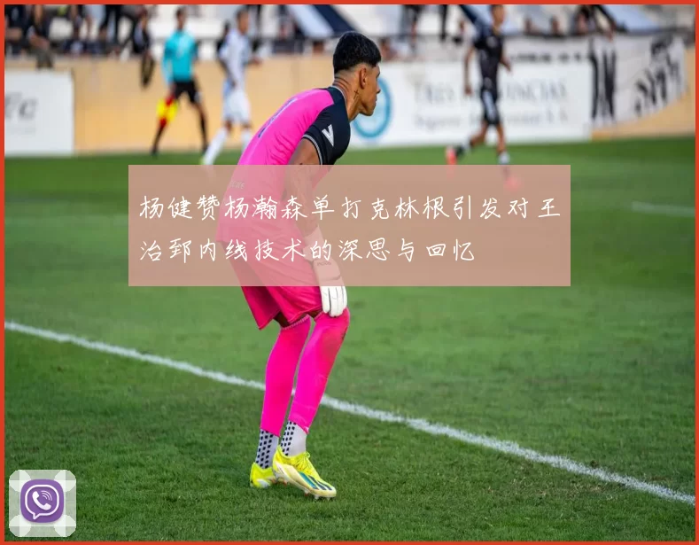 杨健赞杨瀚森单打克林根引发对王治郅内线技术的深思与回忆