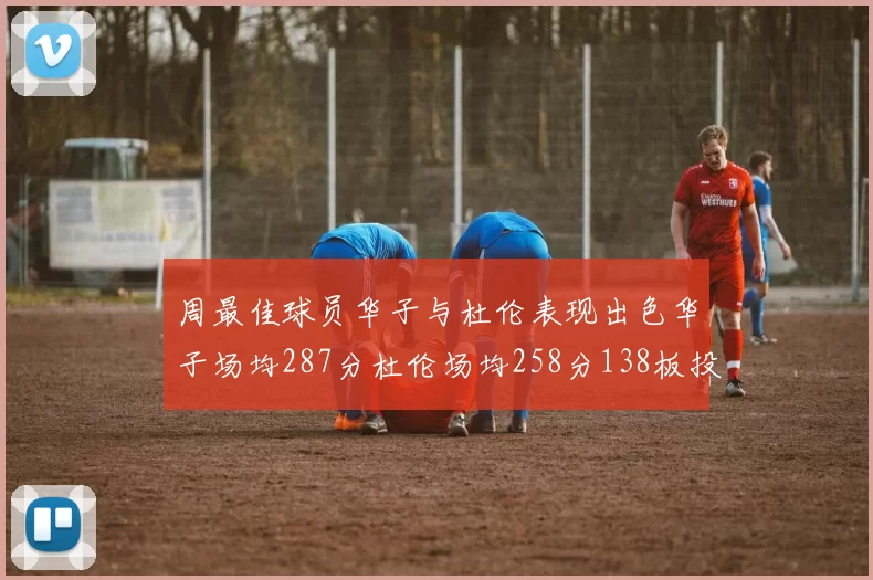 周最佳球员华子与杜伦表现出色华子场均287分杜伦场均258分138板投篮命中率高达639