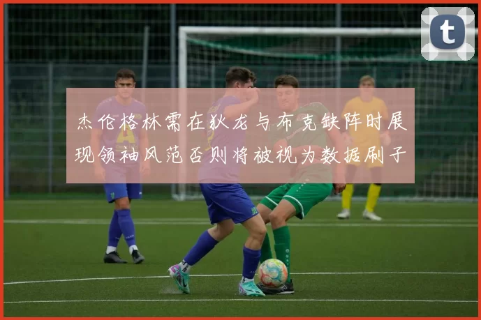 杰伦格林需在狄龙与布克缺阵时展现领袖风范否则将被视为数据刷子